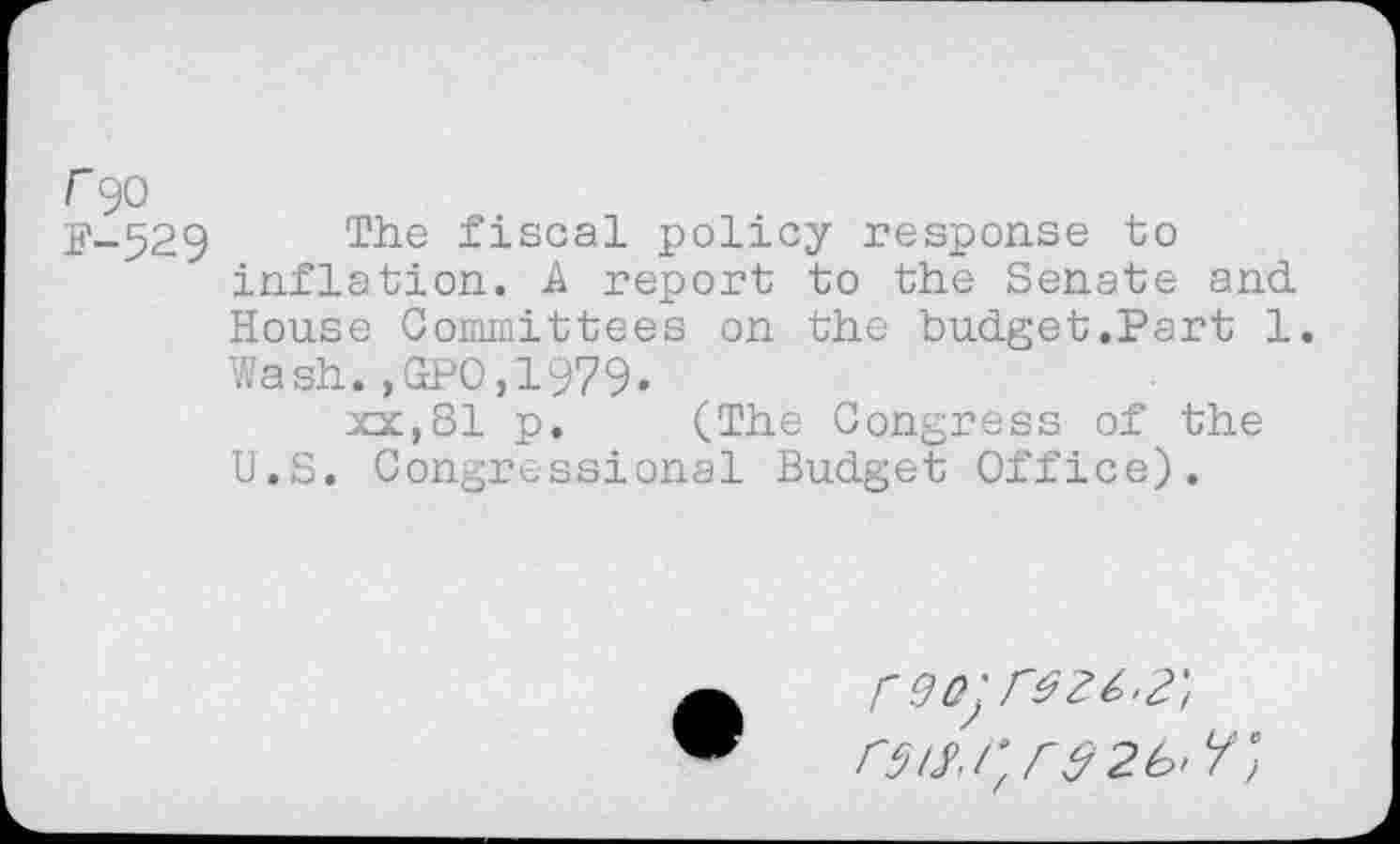 ﻿r 90
j?-529 Tiie fiscal policy response to inflation. A report to the Senate and. House Committees on the budget.Part 1. Wash.,GPO,1979.
xx,81 p. (The Congress of the U.S. Congressional Budget Office).
rQOjreZt'?'!
r5iy.r/r32b'l/°)